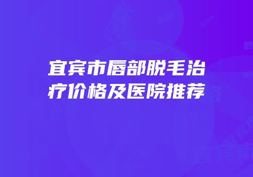 宜宾市唇部脱毛治疗价格及医院推荐