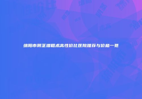 绵阳市阴茎增粗术高性价比医院推荐与价格一览