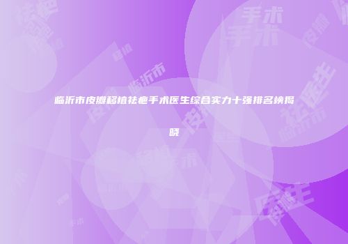 临沂市皮瓣移植祛疤手术医生综合实力十强排名榜揭晓