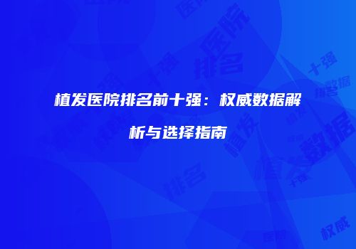 植发医院排名前十强：权威数据解析与选择指南