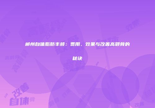 郴州自体脂肪丰颊：费用、效果与改善高颧骨的秘诀
