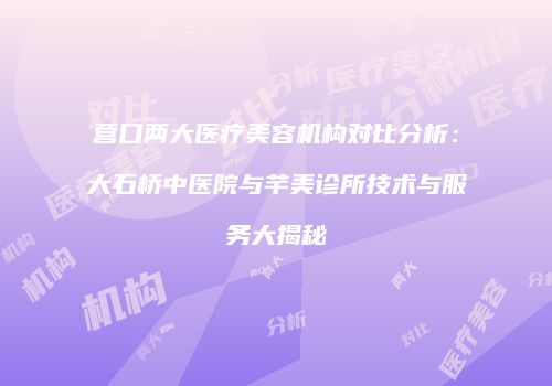 营口两大医疗美容机构对比分析：大石桥中医院与芊美诊所技术与服务大揭秘
