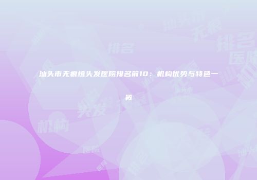 汕头市无痕植头发医院排名前10：机构优势与特色一览