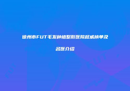 徐州市FUT毛发种植整形医院权威榜单及名医介绍