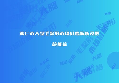 铜仁市大腿毛整形市场价格解析及医院推荐