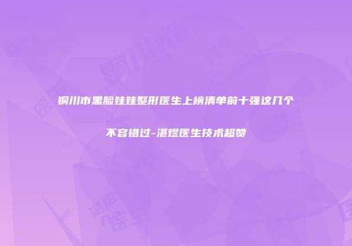 铜川市黑脸娃娃整形医生上榜清单前十强这几个不容错过-湛煜医生技术超赞