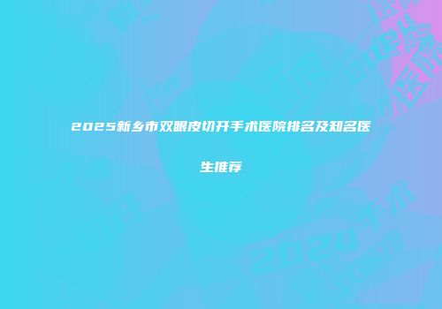 2025新乡市双眼皮切开手术医院排名及知名医生推荐