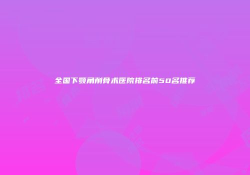 全国下颚角削骨术医院排名前50名推荐