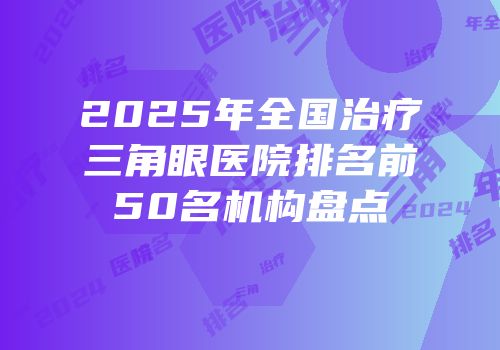 2025年全国治疗三角眼医院排名前50名机构盘点