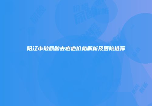 阳江市玻尿酸去痘疤价格解析及医院推荐