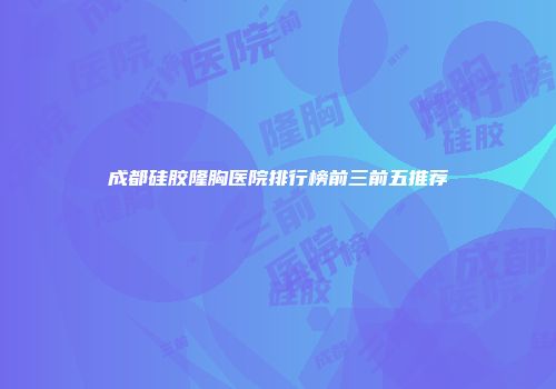 成都硅胶隆胸医院排行榜前三前五推荐