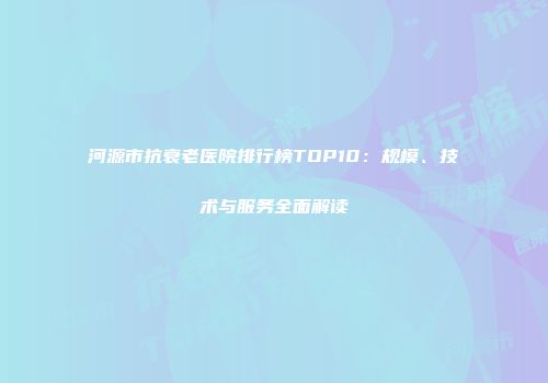 河源市抗衰老医院排行榜TOP10：规模、技术与服务全面解读