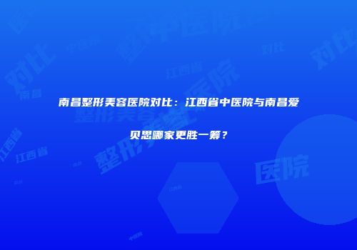 南昌整形美容医院对比：江西省中医院与南昌爱贝思哪家更胜一筹？