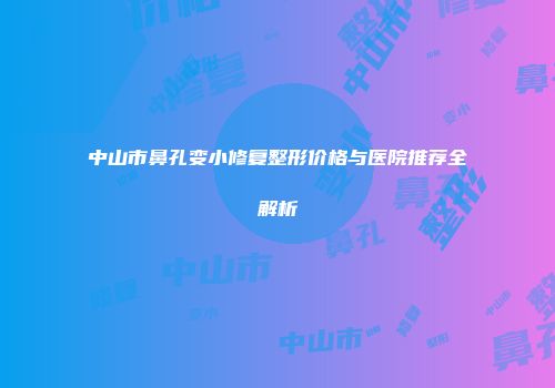 中山市鼻孔变小修复整形价格与医院推荐全解析