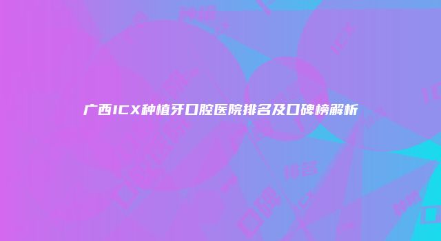 广西ICX种植牙口腔医院排名及口碑榜解析
