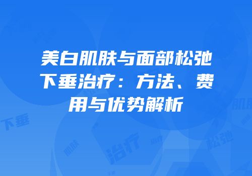 美白肌肤与面部松弛下垂治疗：方法、费用与优势解析
