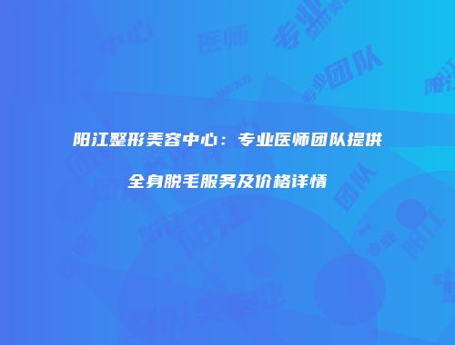 阳江整形美容中心：专业医师团队提供全身脱毛服务及价格详情