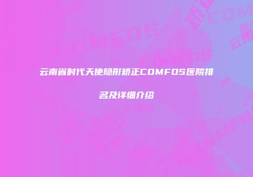 云南省时代天使隐形矫正COMFOS医院排名及详细介绍