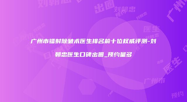广州市镭射除皱术医生排名前十位权威评测-刘朝忠医生口碑出圈_预约量多