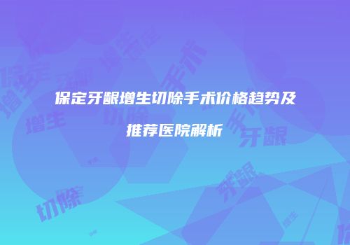 保定牙龈增生切除手术价格趋势及推荐医院解析
