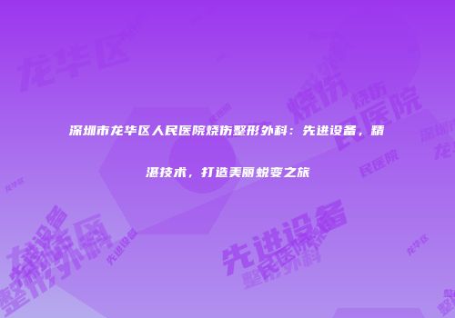 深圳市龙华区人民医院烧伤整形外科：先进设备，精湛技术，打造美丽蜕变之旅