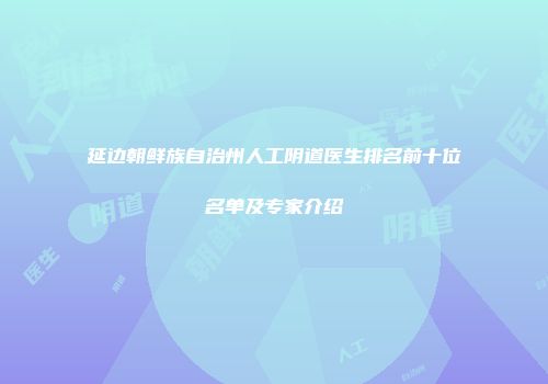 延边朝鲜族自治州人工阴道医生排名前十位名单及专家介绍