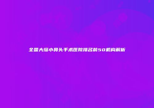 全国大缩小鼻头手术医院排名前50机构解析