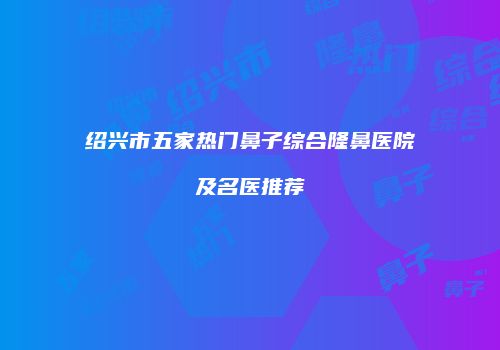 绍兴市五家热门鼻子综合隆鼻医院及名医推荐