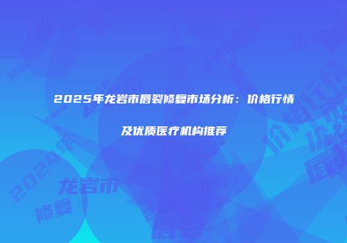 2025年龙岩市唇裂修复市场分析：价格行情及优质医疗机构推荐
