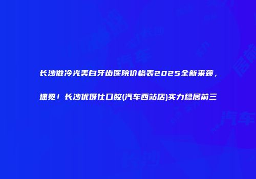 长沙做冷光美白牙齿医院价格表2025全新来袭，速览！长沙优伢仕口腔(汽车西站店)实力稳居前三