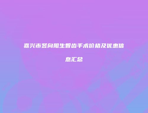 嘉兴市竖向阻生智齿手术价格及优惠信息汇总