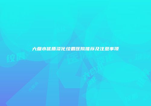六盘水优质淡化纹眉医院推荐及注意事项
