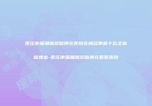 枣庄市嘴角玻尿酸填充医院在榜名单前十位全新版爆出-枣庄市嘴角玻尿酸填充整形医院