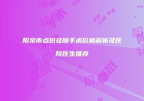 阳泉市点斑祛除手术价格解析及医院医生推荐