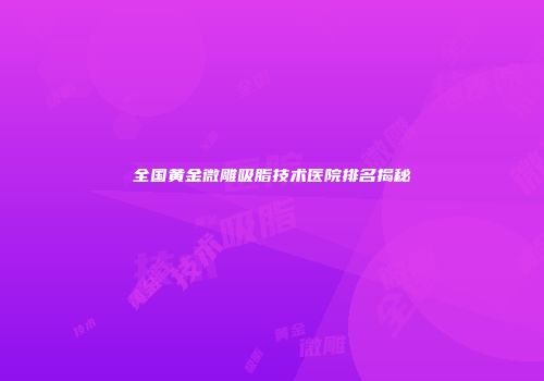 全国黄金微雕吸脂技术医院排名揭秘