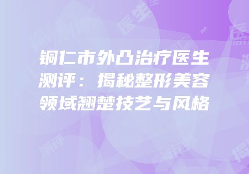 铜仁市外凸治疗医生测评：揭秘整形美容领域翘楚技艺与风格
