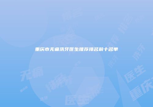 重庆市无痛洗牙医生推荐排名前十名单