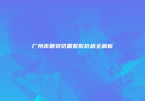 广州市眼袋切眉整形价格全解析