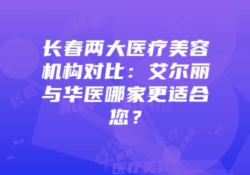 长春两大医疗美容机构对比：艾尔丽与华医哪家更适合您？