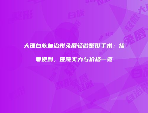 大理白族自治州兔唇轻微整形手术：挂号便利，医院实力与价格一览