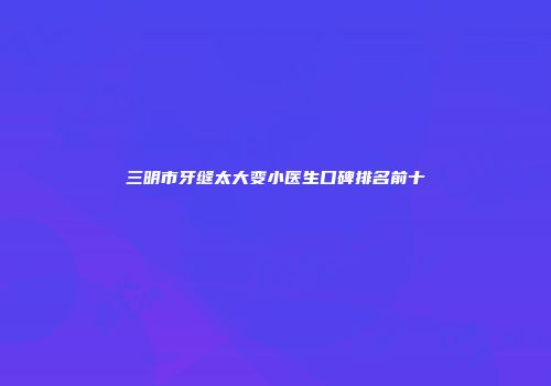 三明市牙缝太大变小医生口碑排名前十