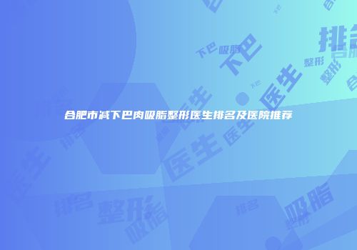 合肥市减下巴肉吸脂整形医生排名及医院推荐