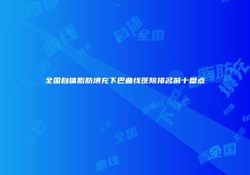 全国自体脂肪填充下巴曲线医院排名前十盘点