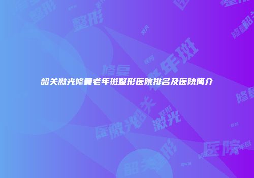 韶关激光修复老年斑整形医院排名及医院简介