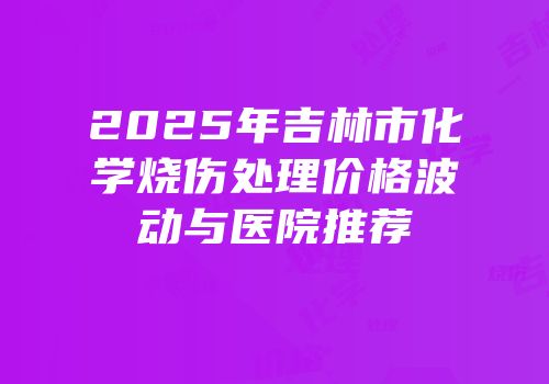 2025年吉林市化学烧伤处理价格波动与医院推荐