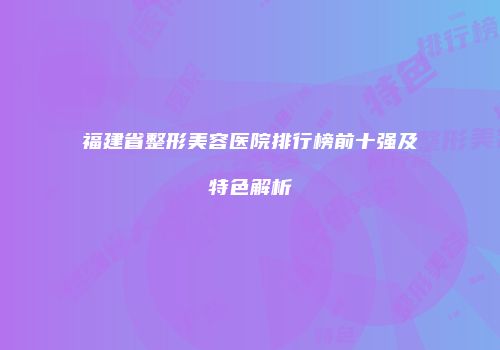 福建省整形美容医院排行榜前十强及特色解析