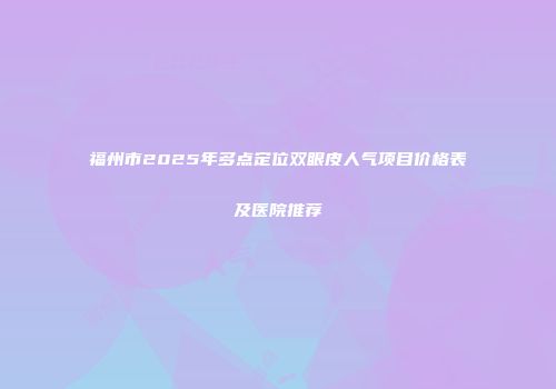 福州市2025年多点定位双眼皮人气项目价格表及医院推荐