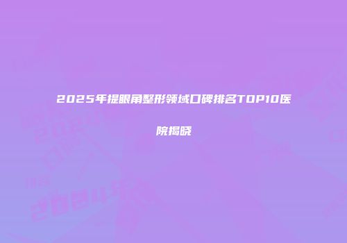2025年提眼角整形领域口碑排名TOP10医院揭晓