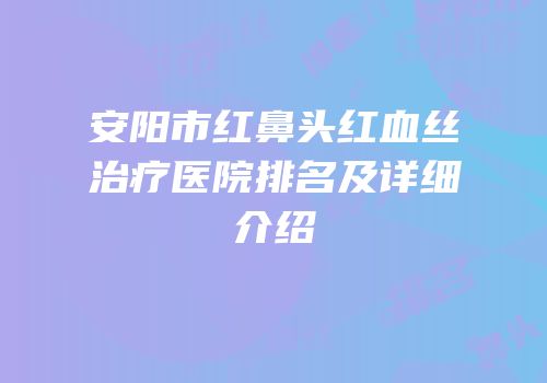 安阳市红鼻头红血丝治疗医院排名及详细介绍