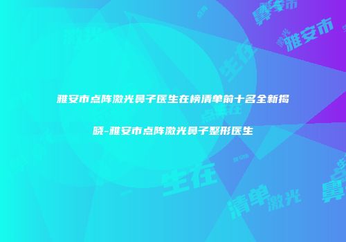 雅安市点阵激光鼻子医生在榜清单前十名全新揭晓-雅安市点阵激光鼻子整形医生